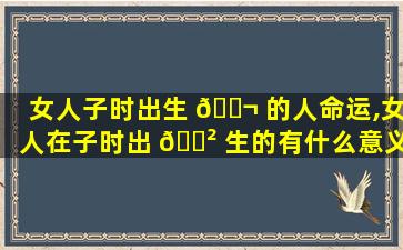 女人子时出生 🐬 的人命运,女人在子时出 🌲 生的有什么意义